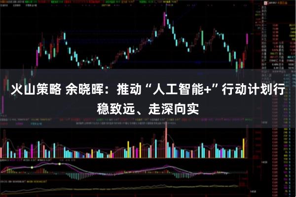 火山策略 余晓晖：推动“人工智能+”行动计划行稳致远、走深向实