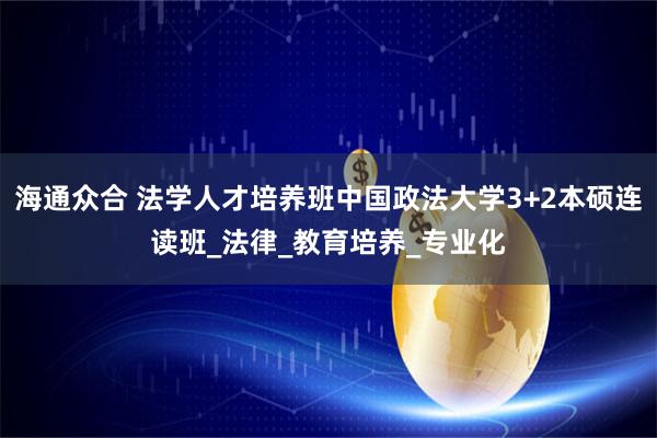 海通众合 法学人才培养班中国政法大学3+2本硕连读班_法律_教育培养_专业化