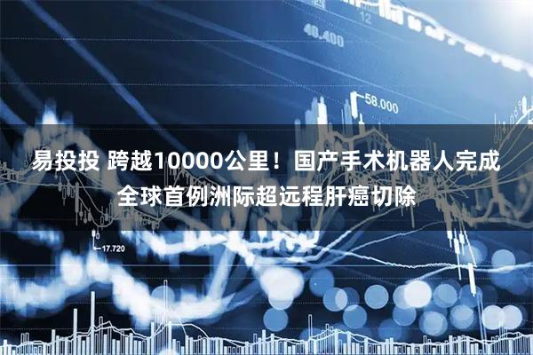 易投投 跨越10000公里！国产手术机器人完成全球首例洲际超远程肝癌切除