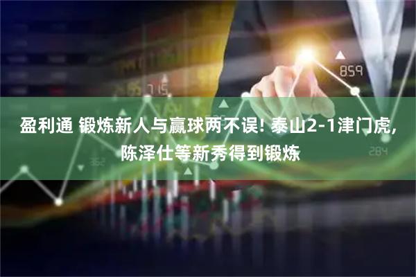 盈利通 锻炼新人与赢球两不误! 泰山2-1津门虎, 陈泽仕等新秀得到锻炼