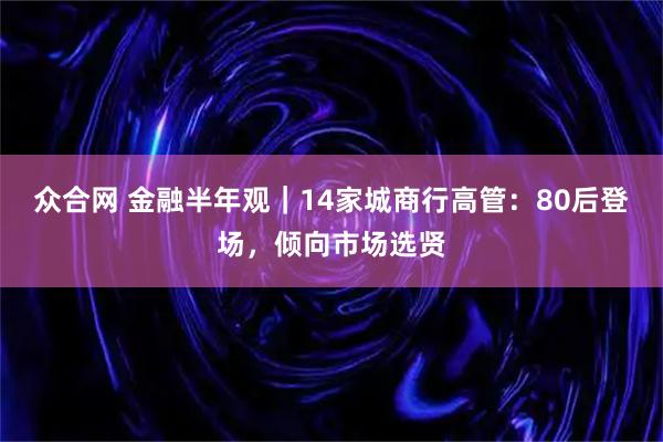 众合网 金融半年观｜14家城商行高管：80后登场，倾向市场选贤