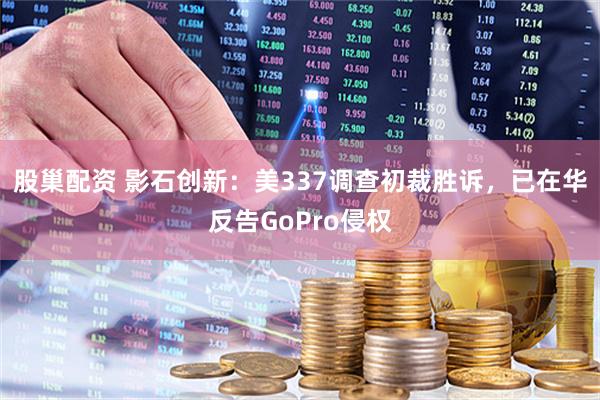 股巢配资 影石创新：美337调查初裁胜诉，已在华反告GoPro侵权