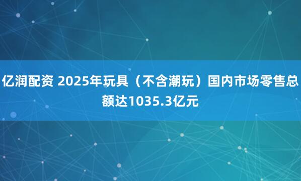 亿润配资 2025年玩具（不含潮玩）国内市场零售总额达1035.3亿元