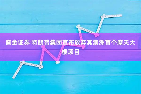 盛金证券 特朗普集团宣布放弃其澳洲首个摩天大楼项目