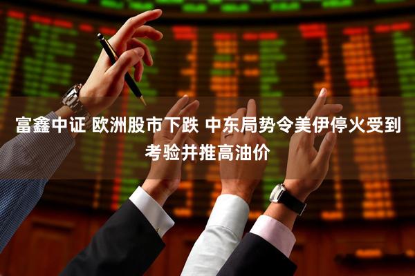 富鑫中证 欧洲股市下跌 中东局势令美伊停火受到考验并推高油价