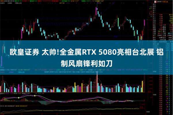 欧皇证券 太帅!全金属RTX 5080亮相台北展 铝制风扇锋利如刀