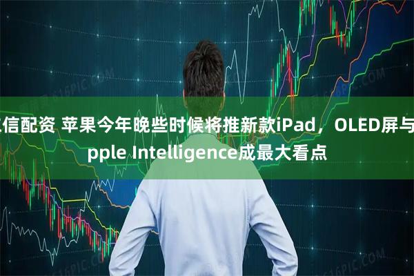 仁信配资 苹果今年晚些时候将推新款iPad，OLED屏与Apple Intelligence成最大看点