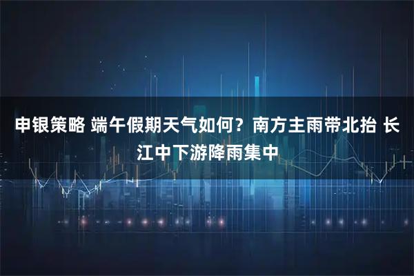 申银策略 端午假期天气如何？南方主雨带北抬 长江中下游降雨集中