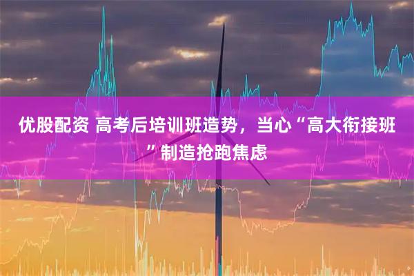 优股配资 高考后培训班造势，当心“高大衔接班”制造抢跑焦虑