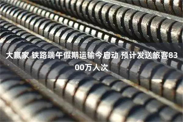 大赢家 铁路端午假期运输今启动 预计发送旅客8300万人次