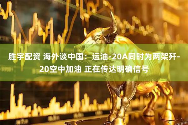 胜宇配资 海外谈中国：运油-20A同时为两架歼-20空中加油 正在传达明确信号