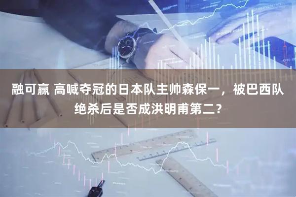 融可赢 高喊夺冠的日本队主帅森保一，被巴西队绝杀后是否成洪明甫第二？