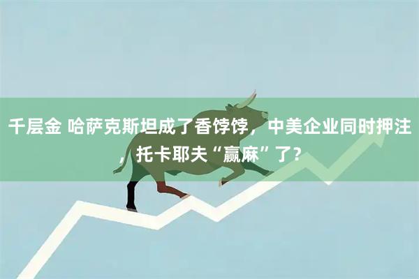 千层金 哈萨克斯坦成了香饽饽，中美企业同时押注，托卡耶夫“赢麻”了？