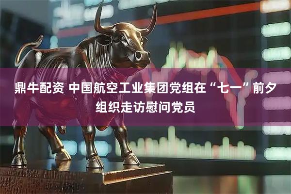 鼎牛配资 中国航空工业集团党组在“七一”前夕组织走访慰问党员
