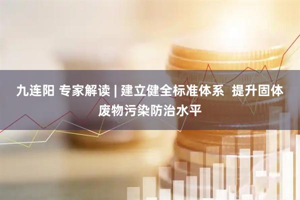 九连阳 专家解读 | 建立健全标准体系  提升固体废物污染防治水平
