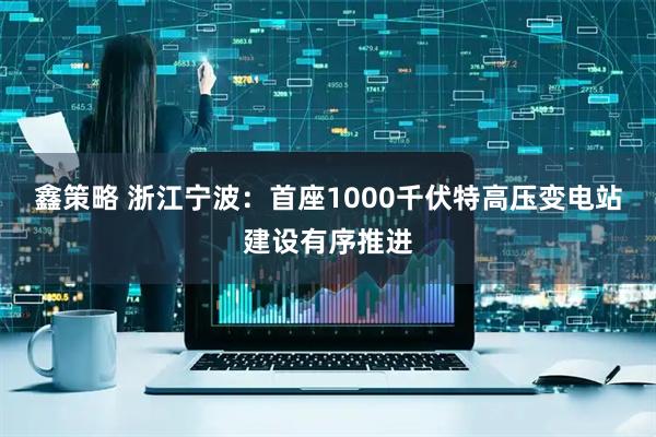 鑫策略 浙江宁波：首座1000千伏特高压变电站建设有序推进