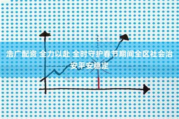 浩广配资 全力以赴 全时守护春节期间全区社会治安平安稳定