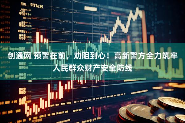 创通网 预警在前，劝阻到心！高新警方全力筑牢人民群众财产安全防线