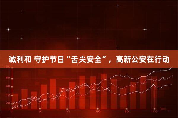 诚利和 守护节日“舌尖安全”，高新公安在行动
