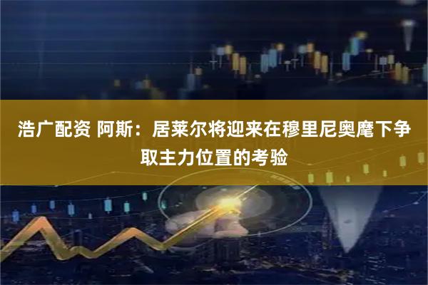 浩广配资 阿斯：居莱尔将迎来在穆里尼奥麾下争取主力位置的考验