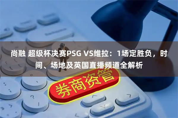 尚融 超级杯决赛PSG VS维拉：1场定胜负，时间、场地及英国直播频道全解析