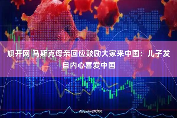 旗开网 马斯克母亲回应鼓励大家来中国：儿子发自内心喜爱中国