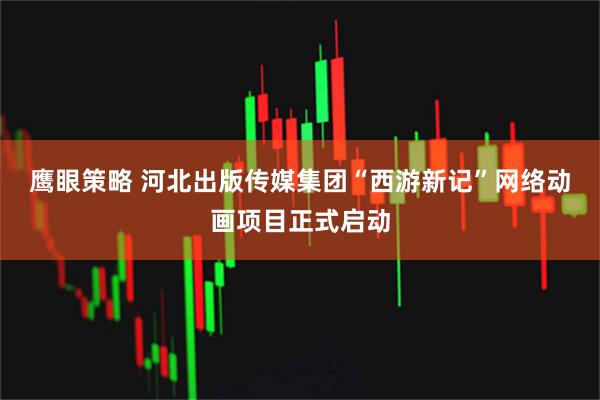 鹰眼策略 河北出版传媒集团“西游新记”网络动画项目正式启动