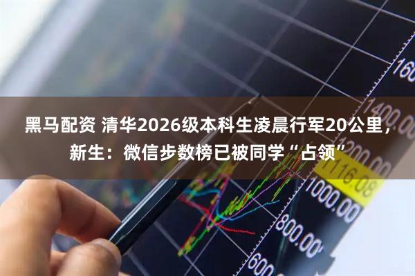 黑马配资 清华2026级本科生凌晨行军20公里，新生：微信步数榜已被同学“占领”