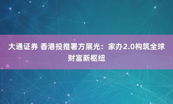 大通证券 香港投推署方展光：家办2.0构筑全球财富新枢纽