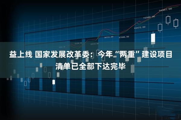 益上线 国家发展改革委:今年“两重”建设项目清单已全部下达完毕